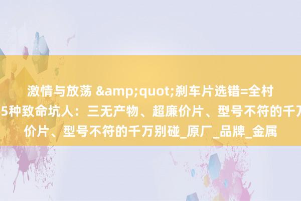 激情与放荡 &quot;刹车片选错=全村开席！修车师父曝光的5种致命坑人：三无产物、超廉价片、型号不符的千万别碰_原厂_品牌_金属