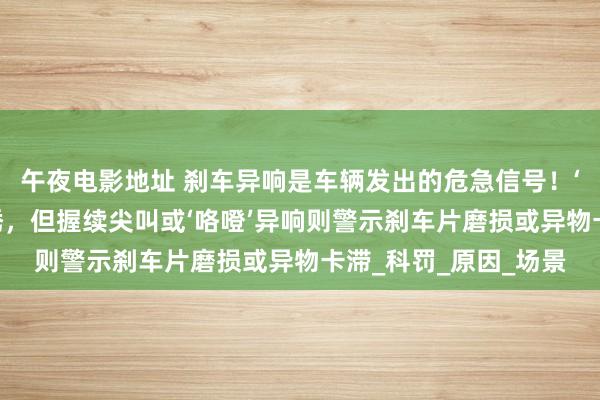 午夜电影地址 刹车异响是车辆发出的危急信号！‘吱吱声’可能仅仅生锈，但握续尖叫或‘咯噔’异响则警示刹车片磨损或异物卡滞_科罚_原因_场景