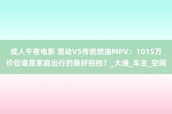 成人午夜电影 混动VS传统燃油MPV：1015万价位谁是家庭出行的最好拍档？_大通_车主_空间