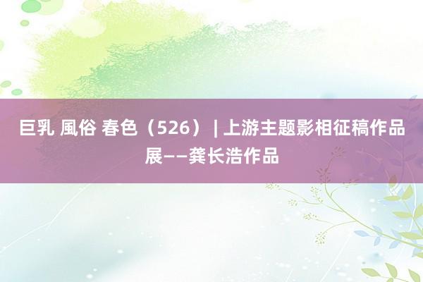 巨乳 風俗 春色（526） | 上游主题影相征稿作品展——龚长浩作品
