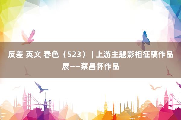 反差 英文 春色（523） | 上游主题影相征稿作品展——蔡昌怀作品