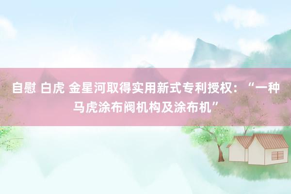 自慰 白虎 金星河取得实用新式专利授权：“一种马虎涂布阀机构及涂布机”