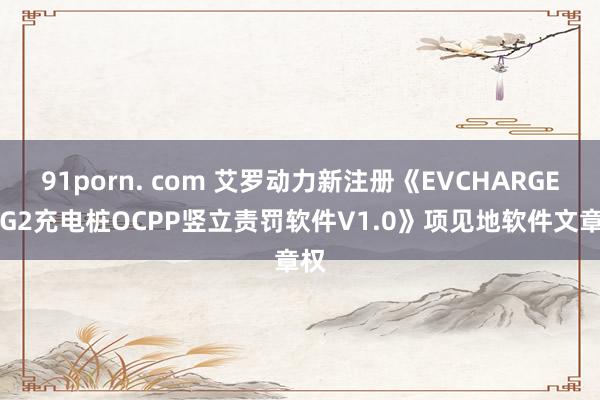 91porn. com 艾罗动力新注册《EVCHARGER-G2充电桩OCPP竖立责罚软件V1.0》项见地软件文章权