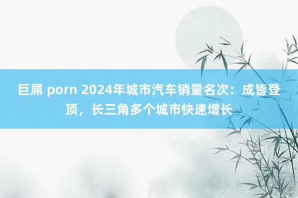 巨屌 porn 2024年城市汽车销量名次：成皆登顶，长三角多个城市快速增长