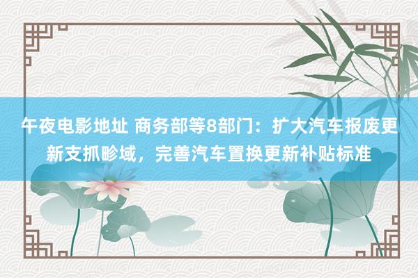 午夜电影地址 商务部等8部门：扩大汽车报废更新支抓畛域，完善汽车置换更新补贴标准