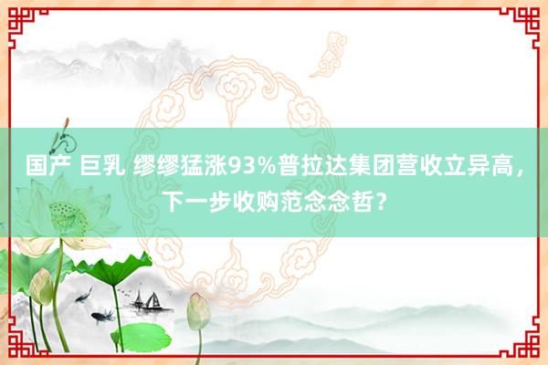 国产 巨乳 缪缪猛涨93%普拉达集团营收立异高，下一步收购范念念哲？