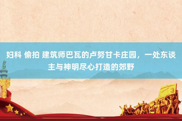 妇科 偷拍 建筑师巴瓦的卢努甘卡庄园，一处东谈主与神明尽心打造的郊野