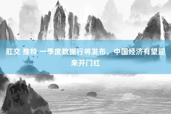 肛交 推特 一季度数据行将发布，中国经济有望迎来开门红