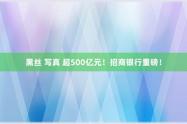 黑丝 写真 超500亿元！招商银行重磅！