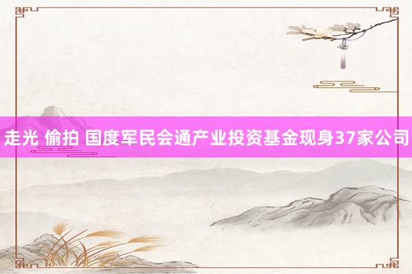 走光 偷拍 国度军民会通产业投资基金现身37家公司