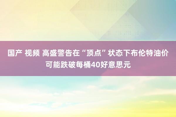 国产 视频 高盛警告在“顶点”状态下布伦特油价可能跌破每桶40好意思元