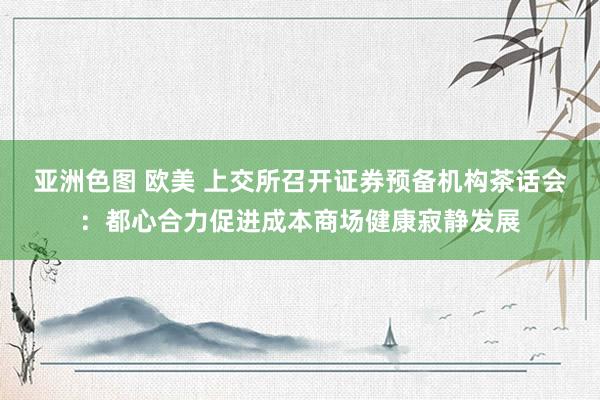 亚洲色图 欧美 上交所召开证券预备机构茶话会：都心合力促进成本商场健康寂静发展