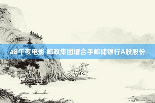 a8午夜电影 邮政集团增合手邮储银行A股股份