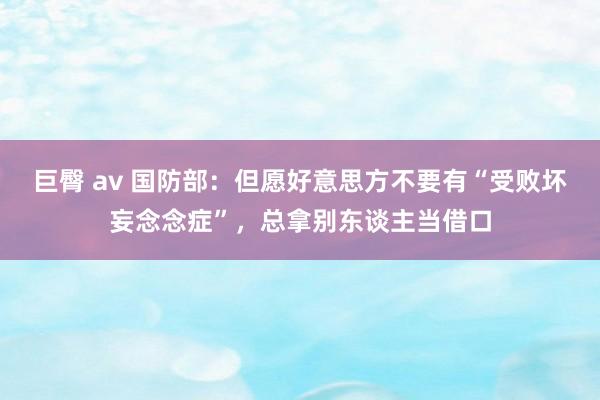 巨臀 av 国防部：但愿好意思方不要有“受败坏妄念念症”，总拿别东谈主当借口