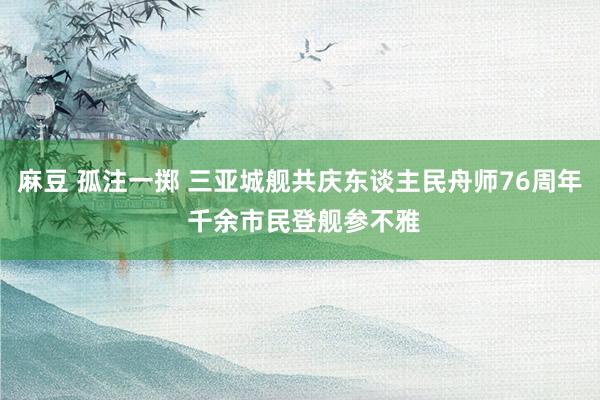 麻豆 孤注一掷 三亚城舰共庆东谈主民舟师76周年 千余市民登舰参不雅