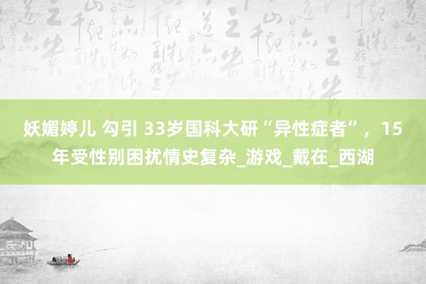 妖媚婷儿 勾引 33岁国科大研“异性症者”，15年受性别困扰情史复杂_游戏_戴在_西湖