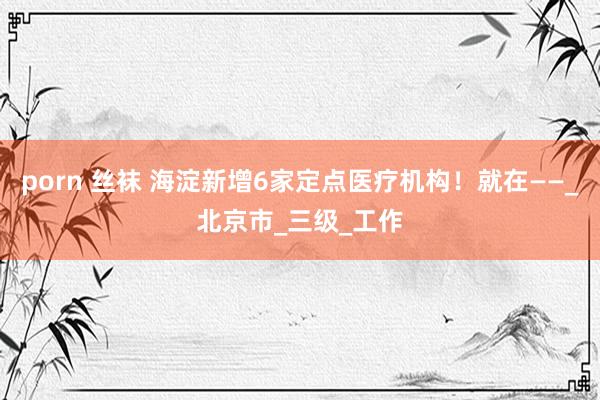 porn 丝袜 海淀新增6家定点医疗机构！就在——_北京市_三级_工作