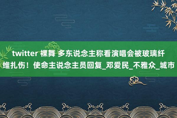 twitter 裸舞 多东说念主称看演唱会被玻璃纤维扎伤！使命主说念主员回复_邓爱民_不雅众_城市