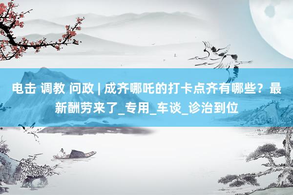 电击 调教 问政 | 成齐哪吒的打卡点齐有哪些？最新酬劳来了_专用_车谈_诊治到位