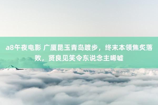a8午夜电影 广厦昆玉青岛踱步，终末本领焦炙落败，贤良见笑令东说念主唏嘘