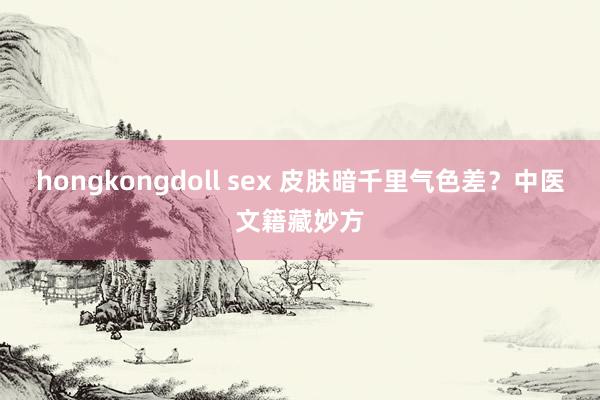 hongkongdoll sex 皮肤暗千里气色差？中医文籍藏妙方