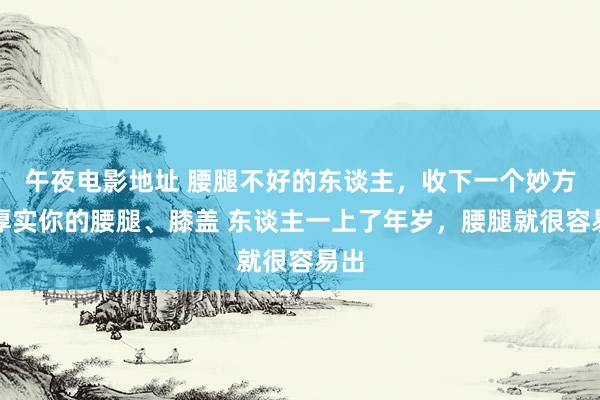 午夜电影地址 腰腿不好的东谈主，收下一个妙方，厚实你的腰腿、膝盖 东谈主一上了年岁，腰腿就很容易出