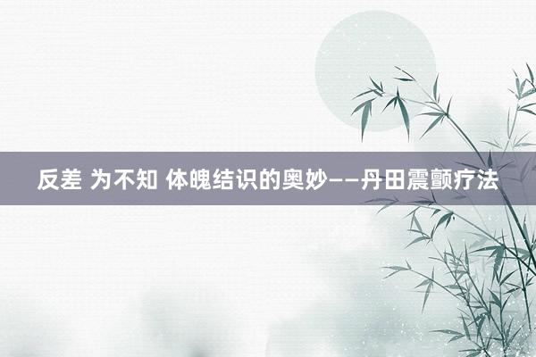 反差 为不知 体魄结识的奥妙——丹田震颤疗法