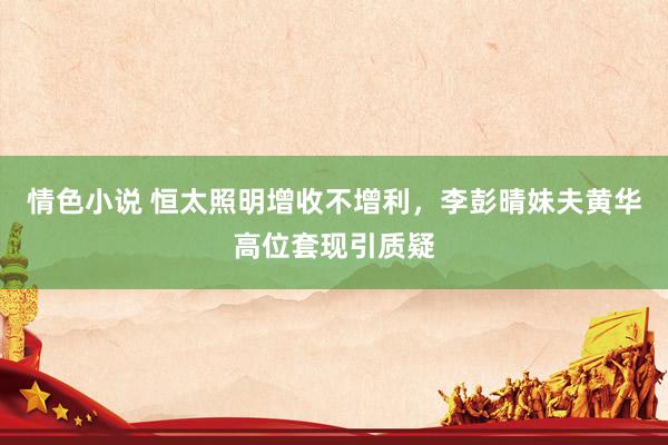 情色小说 恒太照明增收不增利，李彭晴妹夫黄华高位套现引质疑