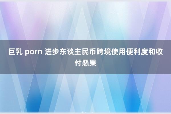 巨乳 porn 进步东谈主民币跨境使用便利度和收付恶果