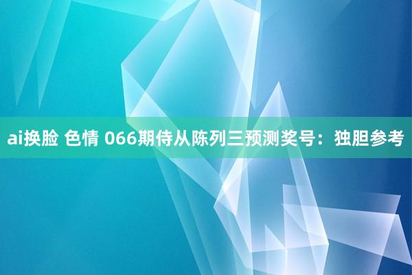 ai换脸 色情 066期侍从陈列三预测奖号：独胆参考