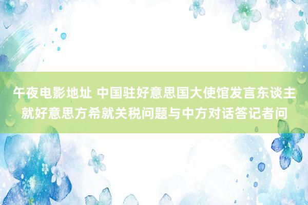 午夜电影地址 中国驻好意思国大使馆发言东谈主就好意思方希就关税问题与中方对话答记者问