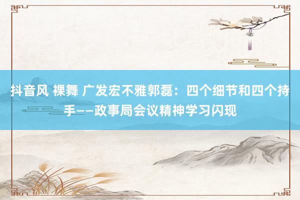 抖音风 裸舞 广发宏不雅郭磊：四个细节和四个持手——政事局会议精神学习闪现