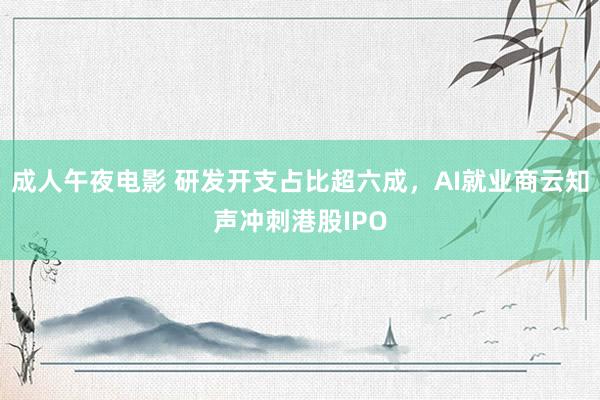 成人午夜电影 研发开支占比超六成，AI就业商云知声冲刺港股IPO