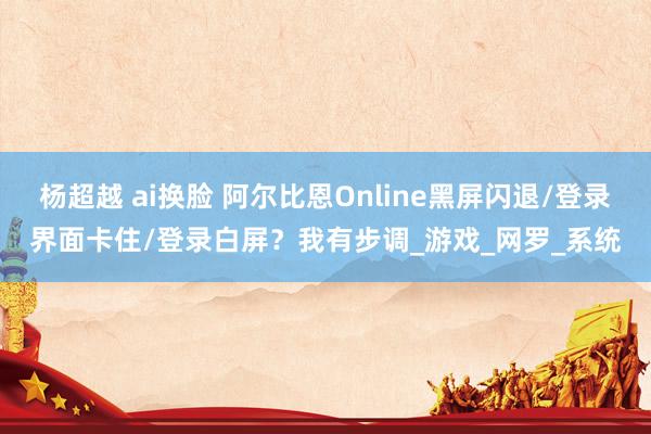 杨超越 ai换脸 阿尔比恩Online黑屏闪退/登录界面卡住/登录白屏？我有步调_游戏_网罗_系统