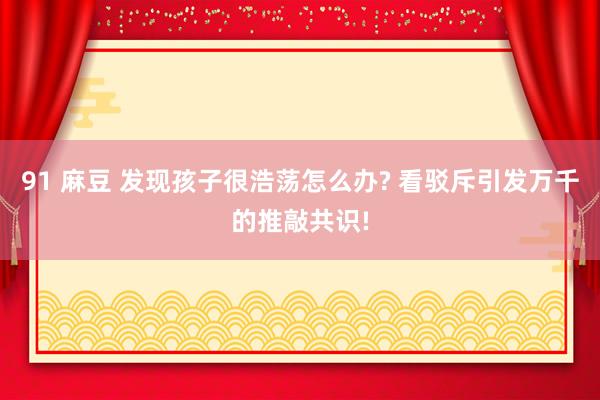 91 麻豆 发现孩子很浩荡怎么办? 看驳斥引发万千的推敲共识!