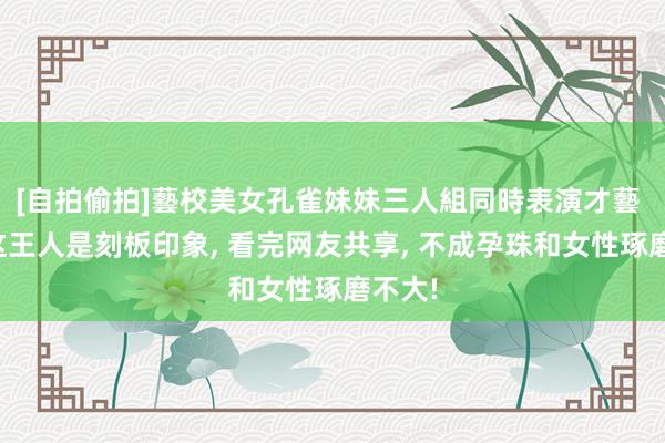 [自拍偷拍]藝校美女孔雀妹妹三人組同時表演才藝 原本这王人是刻板印象， 看完网友共享， 不成孕珠和女性琢磨不大!