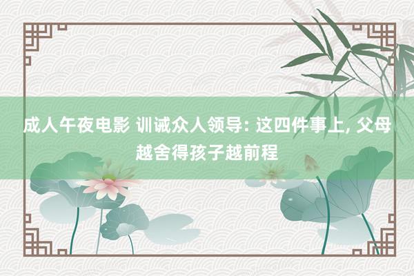 成人午夜电影 训诫众人领导: 这四件事上， 父母越舍得孩子越前程
