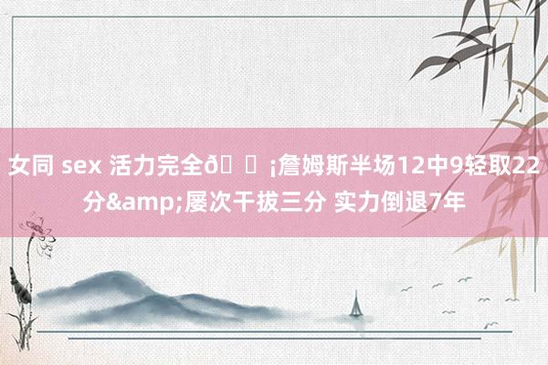 女同 sex 活力完全😡詹姆斯半场12中9轻取22分&屡次干拔三分 实力倒退7年