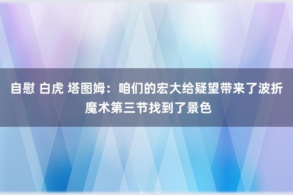 自慰 白虎 塔图姆：咱们的宏大给疑望带来了波折 魔术第三节找到了景色