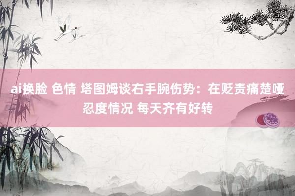 ai换脸 色情 塔图姆谈右手腕伤势：在贬责痛楚哑忍度情况 每天齐有好转