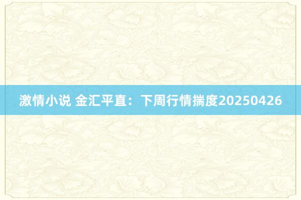 激情小说 金汇平直：下周行情揣度20250426