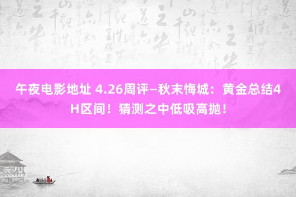 午夜电影地址 4.26周评—秋末悔城：黄金总结4H区间！猜测之中低吸高抛！