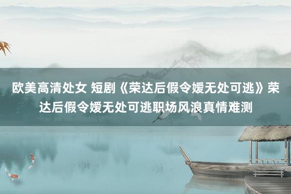 欧美高清处女 短剧《荣达后假令嫒无处可逃》荣达后假令嫒无处可逃职场风浪真情难测