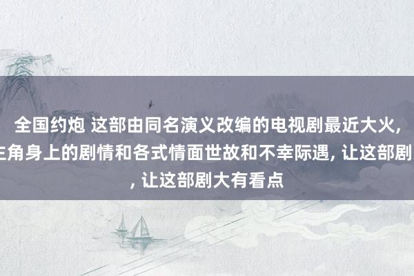 全国约炮 这部由同名演义改编的电视剧最近大火， 围绕在主角身上的剧情和各式情面世故和不幸际遇， 让这部剧大有看点